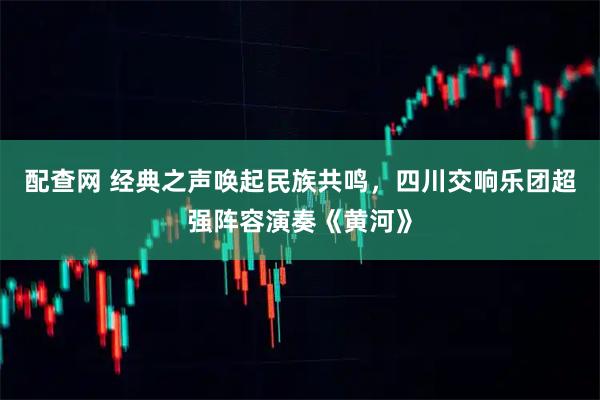 配查网 经典之声唤起民族共鸣，四川交响乐团超强阵容演奏《黄河》
