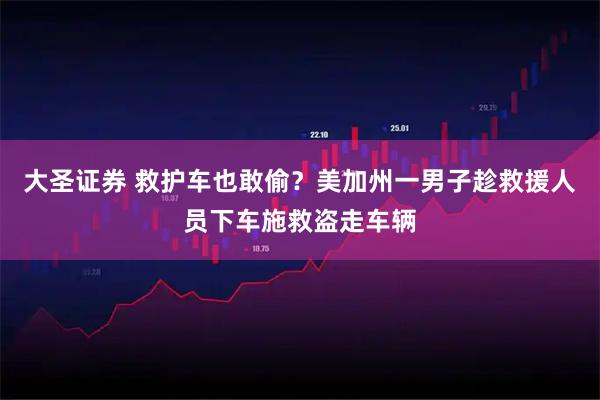大圣证券 救护车也敢偷？美加州一男子趁救援人员下车施救盗走车辆