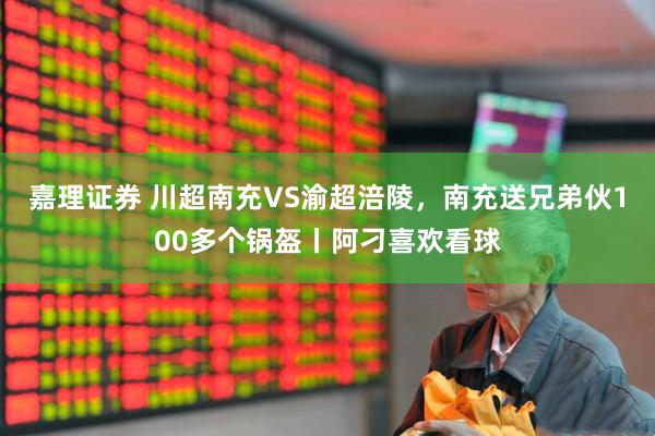 嘉理证券 川超南充VS渝超涪陵，南充送兄弟伙100多个锅盔丨阿刁喜欢看球