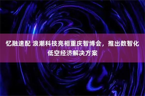 忆融速配 浪潮科技亮相重庆智博会，推出数智化低空经济解决方案