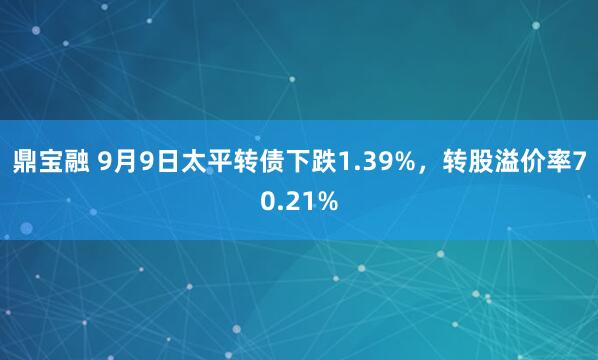 鼎宝融 9月9日太平转债下跌1.39%，转股溢价率70.21%