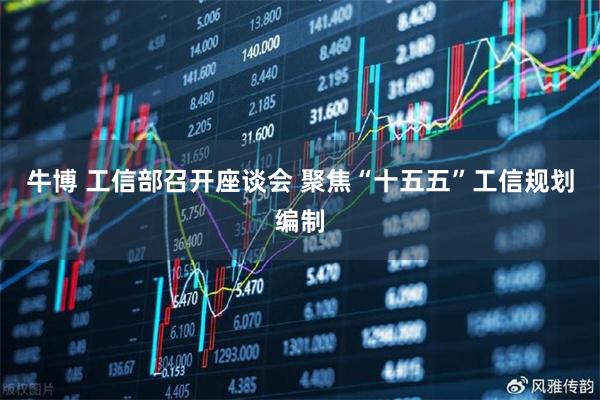 牛博 工信部召开座谈会 聚焦“十五五”工信规划编制