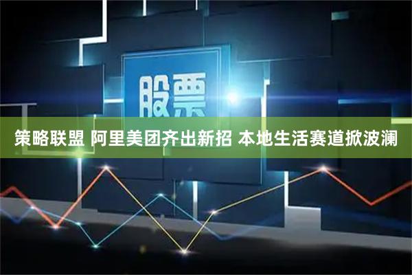 策略联盟 阿里美团齐出新招 本地生活赛道掀波澜