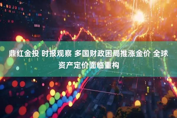 鼎红金投 时报观察 多国财政困局推涨金价 全球资产定价面临重构