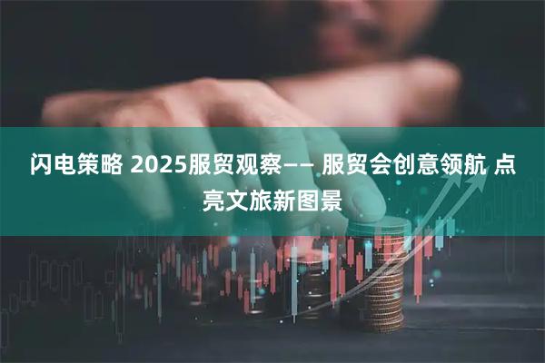 闪电策略 2025服贸观察—— 服贸会创意领航 点亮文旅新图景