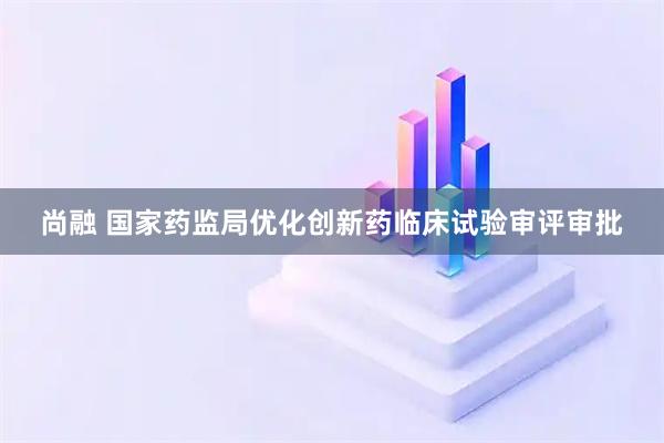 尚融 国家药监局优化创新药临床试验审评审批