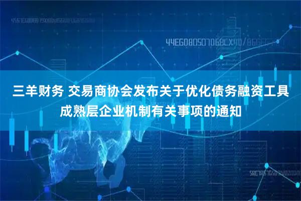 三羊财务 交易商协会发布关于优化债务融资工具成熟层企业机制有关事项的通知