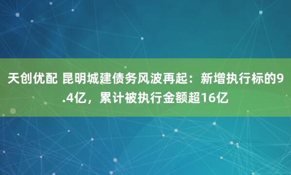 天创优配 昆明城建债务风波再起：新增执行标的9.4亿，累计被执行金额超16亿