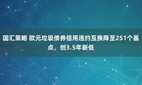 国汇策略 欧元垃圾债券信用违约互换降至251个基点，创3.5年新低