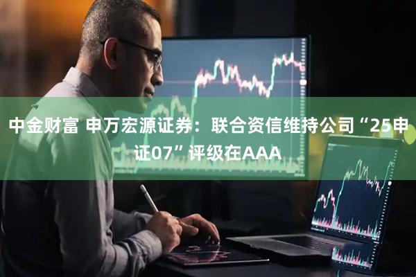 中金财富 申万宏源证券：联合资信维持公司“25申证07”评级在AAA