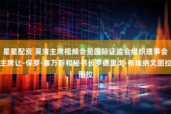星星配资 吴清主席视频会见国际证监会组织理事会主席让-保罗·塞万斯和秘书长罗德里戈·布埃纳文图拉