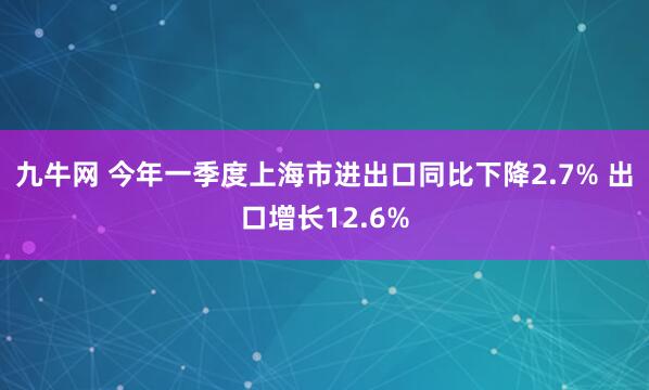 九牛网 今年一季度上海市进出口同比下降2.7% 出口增长12.6%