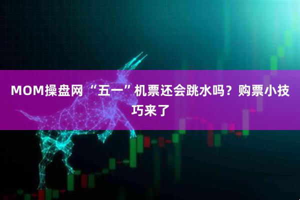 MOM操盘网 “五一”机票还会跳水吗？购票小技巧来了