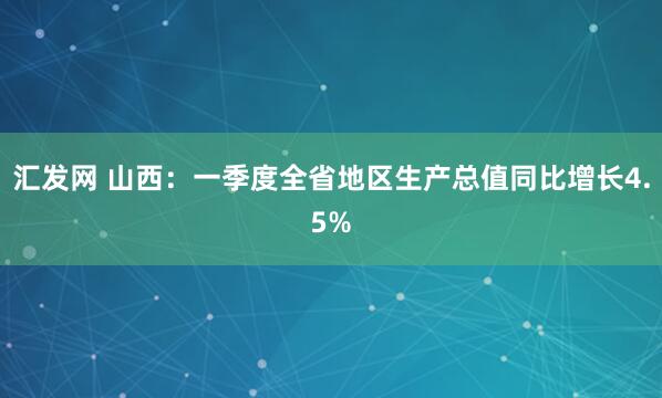 汇发网 山西：一季度全省地区生产总值同比增长4.5%