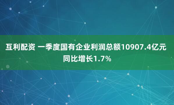 互利配资 一季度国有企业利润总额10907.4亿元 同比增长1.7%