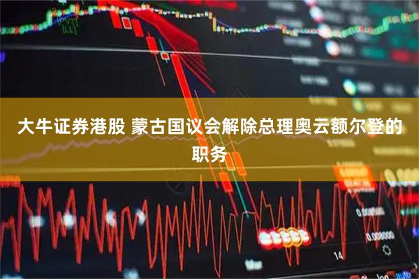 大牛证券港股 蒙古国议会解除总理奥云额尔登的职务