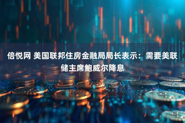 倍悦网 美国联邦住房金融局局长表示：需要美联储主席鲍威尔降息