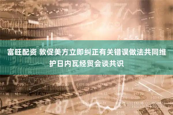 富旺配资 敦促美方立即纠正有关错误做法共同维护日内瓦经贸会谈共识