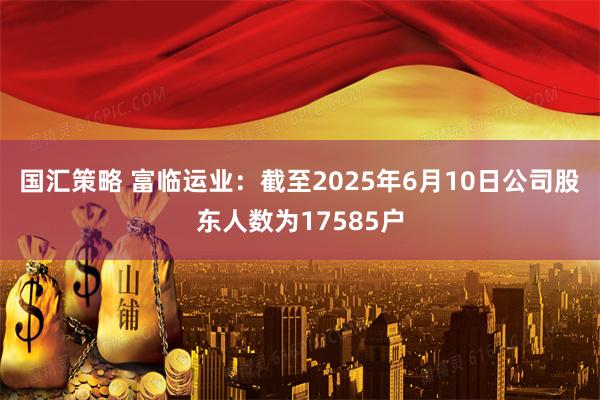 国汇策略 富临运业：截至2025年6月10日公司股东人数为17585户