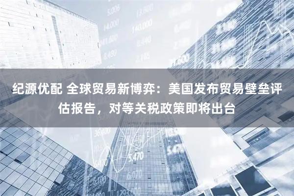 纪源优配 全球贸易新博弈：美国发布贸易壁垒评估报告，对等关税政策即将出台