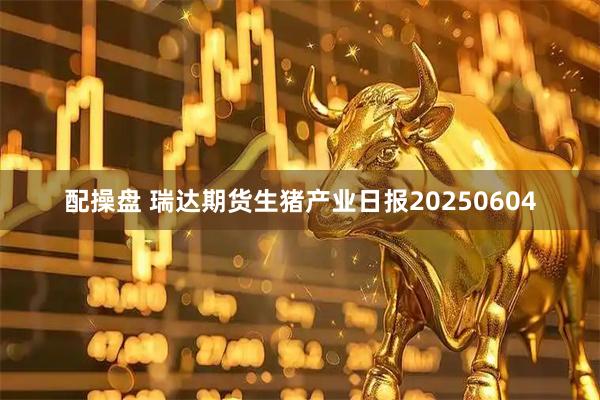 配操盘 瑞达期货生猪产业日报20250604