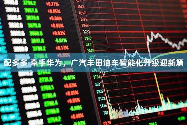 配多多 牵手华为，广汽丰田油车智能化升级迎新篇