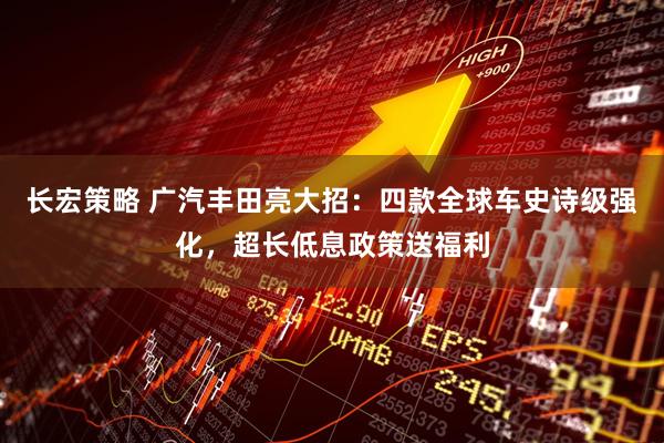 长宏策略 广汽丰田亮大招：四款全球车史诗级强化，超长低息政策送福利