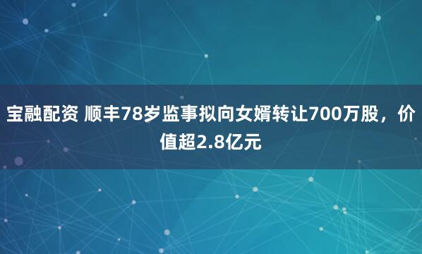 宝融配资 顺丰78岁监事拟向女婿转让700万股，价值超2.8亿元