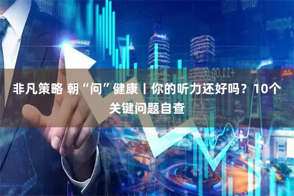非凡策略 朝“问”健康丨你的听力还好吗？10个关键问题自查