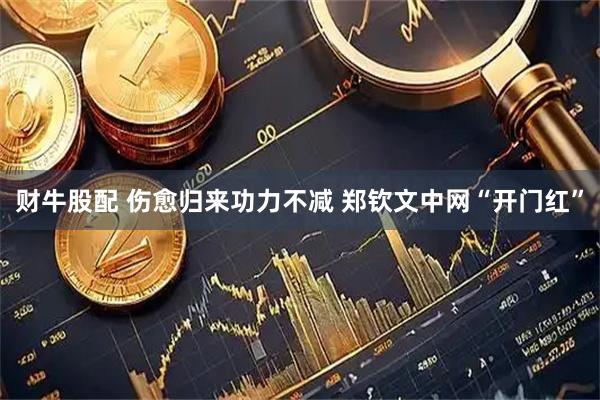 财牛股配 伤愈归来功力不减 郑钦文中网“开门红”