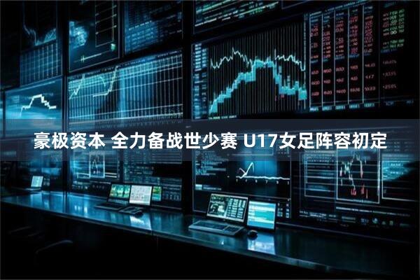 豪极资本 全力备战世少赛 U17女足阵容初定