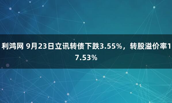 利鸿网 9月23日立讯转债下跌3.55%，转股溢价率17.53%
