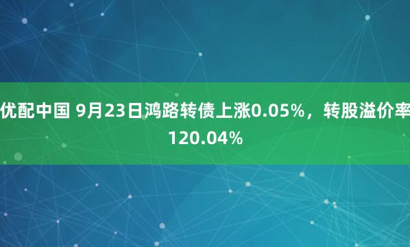优配中国 9月23日鸿路转债上涨0.05%，转股溢价率120.04%
