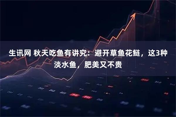 生讯网 秋天吃鱼有讲究：避开草鱼花鲢，这3种淡水鱼，肥美又不贵