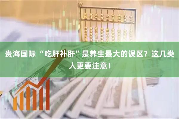 贵海国际 “吃肝补肝”是养生最大的误区？这几类人更要注意！