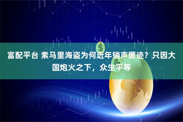 富配平台 索马里海盗为何近年销声匿迹？只因大国炮火之下，众生平等