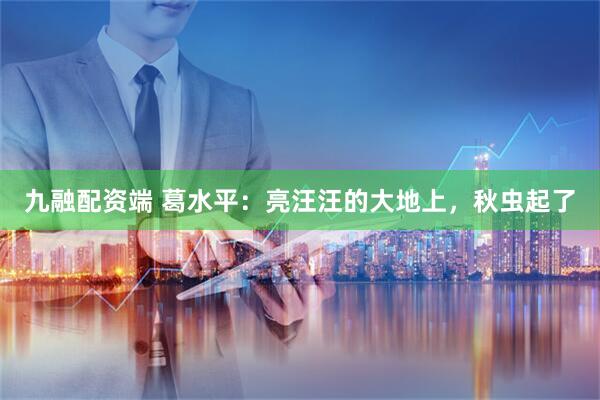 九融配资端 葛水平：亮汪汪的大地上，秋虫起了