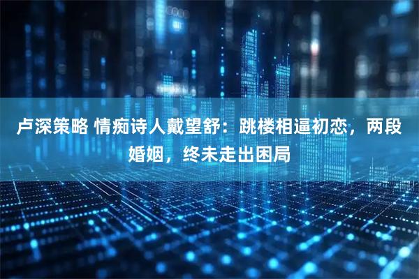 卢深策略 情痴诗人戴望舒：跳楼相逼初恋，两段婚姻，终未走出困局