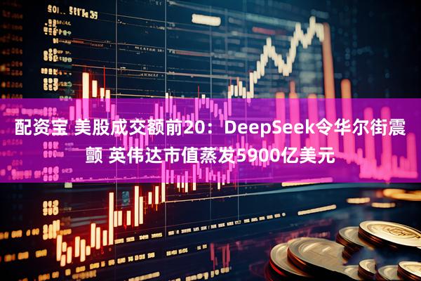 配资宝 美股成交额前20：DeepSeek令华尔街震颤 英伟达市值蒸发5900亿美元