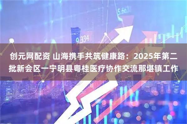 创元网配资 山海携手共筑健康路：2025年第二批新会区一宁明县粤桂医疗协作交流那堪镇工作