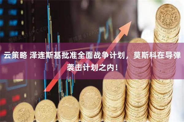 云策略 泽连斯基批准全面战争计划，莫斯科在导弹袭击计划之内！