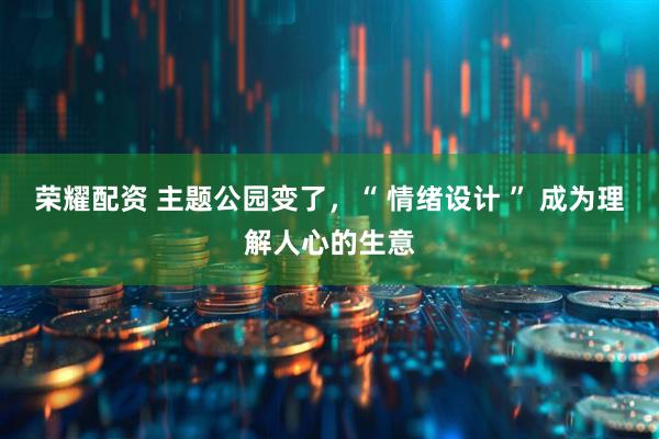 荣耀配资 主题公园变了，“ 情绪设计 ” 成为理解人心的生意