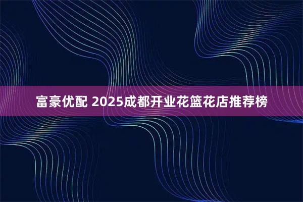 富豪优配 2025成都开业花篮花店推荐榜
