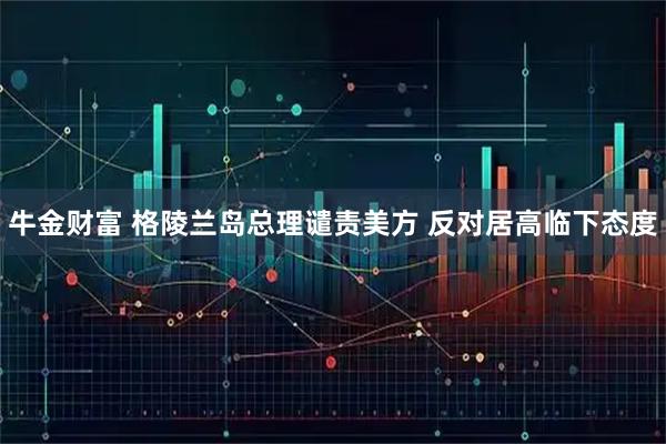 牛金财富 格陵兰岛总理谴责美方 反对居高临下态度