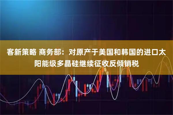 客新策略 商务部：对原产于美国和韩国的进口太阳能级多晶硅继续征收反倾销税