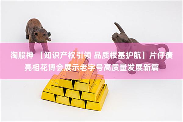 淘股神 【知识产权引领 品质根基护航】片仔癀亮相花博会展示老字号高质量发展新篇