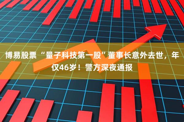 博易股票 “量子科技第一股”董事长意外去世，年仅46岁！警方深夜通报
