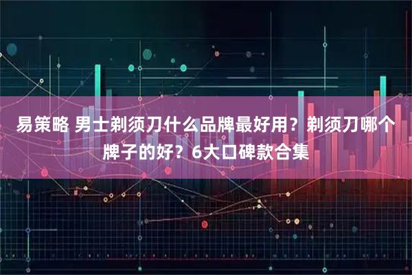 易策略 男士剃须刀什么品牌最好用？剃须刀哪个牌子的好？6大口碑款合集