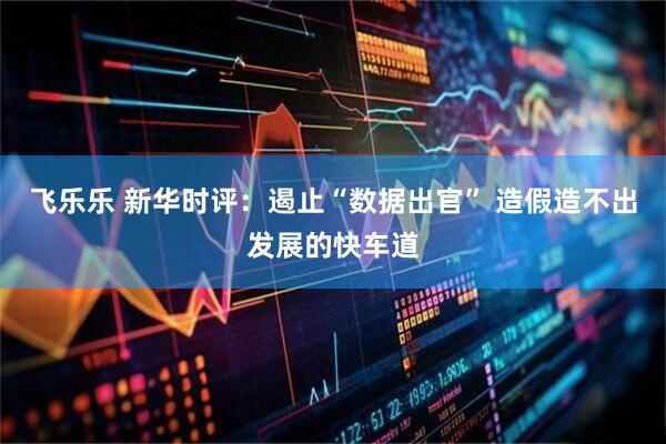飞乐乐 新华时评：遏止“数据出官” 造假造不出发展的快车道