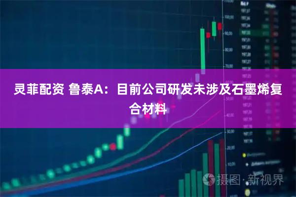 灵菲配资 鲁泰A：目前公司研发未涉及石墨烯复合材料
